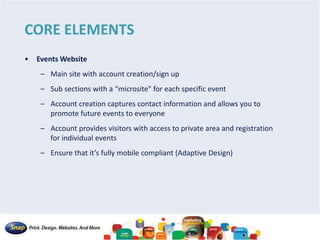 CORE ELEMENTS
• Events Website
– Main site with account creation/sign up
– Sub sections with a “microsite" for each specific event
– Account creation captures contact information and allows you to
promote future events to everyone
– Account provides visitors with access to private area and registration
for individual events
– Ensure that it’s fully mobile compliant (Adaptive Design)
 