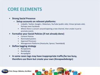 CORE ELEMENTS
• Strong Social Presence
– Setup accounts on relevant platforms:
• LinkedIn, Twitter, Google+, Slideshare, YouTube (public vids), Vimeo (private vids).
Perhaps even Facebook
• Where there is concern around opening a new channel, then create it just to
promote events
• Formalise your Social Policies (if not already done)
• Content Policies
• Nominated posters
• Approval Processes
• Management Platforms (Hootsuite, Sprout, Tweetdeck)
• Define tagging strategy
• #snapevents
• #webdesign
• #snapdigital
• In some cases tags may have inappropriate traffic/be too busy,
therefore use them but create your own (#snapwebdesign)
 
