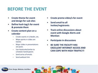 BEFORE THE EVENT
• Create theme for event
and design for sub sites
• Define hash tag/s for event
& promote them
• Create content plan on a
calendar
– Create events in LinkedIn, etc.
– Major points in slides are
tweets
– Major slides in presentations
are posts
– Use Hootsuite/similar to
schedule tweets/posts
– Send series of emails
– Send webcast link
• Create promo video/s for event
• Send email to all
invitee/registrants
• Track online discussions about
event with Google Alerts and
Mention
• Participate in discussions
• BE SURE THE FACILITY HAS
EXCELLENT INTERNET ACCESS AND
CAN COPE WITH HIGH TRAFFIC!!!
 