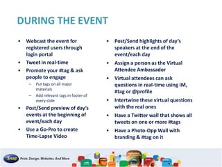 DURING THE EVENT
• Webcast the event for
registered users through
login portal
• Tweet in real-time
• Promote your #tag & ask
people to engage
– Put tags on all major
materials
– Add relevant tags in footer of
every slide
• Post/Send preview of day’s
events at the beginning of
event/each day
• Use a Go-Pro to create
Time-Lapse Video
• Post/Send highlights of day’s
speakers at the end of the
event/each day
• Assign a person as the Virtual
Attendee Ambassador
• Virtual attendees can ask
questions in real-time using IM,
#tag or @profile
• Intertwine these virtual questions
with the real ones
• Have a Twitter wall that shows all
tweets on one or more #tags
• Have a Photo-Opp Wall with
branding & #tag on it
 