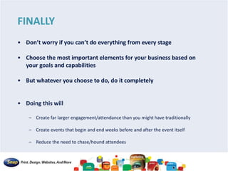FINALLY
• Don’t worry if you can’t do everything from every stage
• Choose the most important elements for your business based on
your goals and capabilities
• But whatever you choose to do, do it completely
• Doing this will
– Create far larger engagement/attendance than you might have traditionally
– Create events that begin and end weeks before and after the event itself
– Reduce the need to chase/hound attendees
 