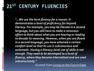 21ST CENTURY FLUENCIES
"...We use the term fluency for a reason. It
demonstrates a level of proficiency far beyond
literacy. For example, you may be literate in a second
language, but you still have to make a conscious
effort to think about what you are hearing or reading
to decode its meaning. However, when you are fluent
in a second language, you have attained a certain
comfort level so that its use is subconscious and
automatic. Having a literacy-level use of skills is not
enough.They need to be developed to a level of
fluency, where they become internalized and are used
subconsciously.“
-Excerpt from Living on the Future Edge
 