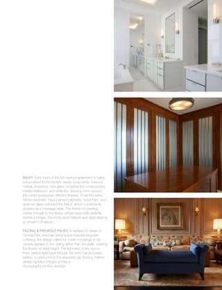 urban
19
Right: Each room of the 5th Avenue apartment is highly
personalized to the family’s needs. Crisp white Thassos
marble, limestone, and glass comprise the contemporary
master bathroom, and while the dressing room around
the corner possesses different finishes, it has the same
refined aesthetic. Faux-painted cabinetry, nickel bars, and
greenish glass surround the island, which conveniently
doubles as a massage table. The theme of paneling
carries through to the library, whose back wall perfectly
frames a Degas; the knotty pine millwork was fabricated by
an artisan in England.
Facing & Previous Pages: In addition to views of
Central Park, the main living space features exquisite
coffering; the design called for crown mouldings to be
cleverly applied to the ceiling rather than the walls, creating
the illusion of extra height. The lightness of the stucco
finish reflects light back through the entry hall and plays
perfect counterpoint to the ebonized oak flooring. Interior
design by Mica Ertegün of Mac II.
Photographs by Ron Amstutz
 