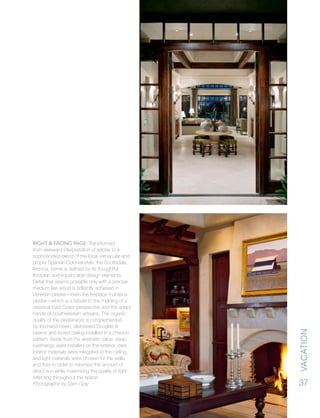 vacation
37
Right & Facing Page: Transformed
from awkward interpretation of adobe to a
sophisticated blend of the local vernacular and
proper Spanish Colonial style, the Scottsdale,
Arizona, home is defined by its thoughtful
floorplan and impeccable design elements.
Detail that seems possible only with a precise
medium like wood is brilliantly achieved in
Venetian plaster—even the fireplace mantel is
plaster—which is a tribute to the melding of a
classical East Coast perspective and the adept
hands of Southwestern artisans. The organic
quality of the plasterwork is complemented
by the hand-hewn, distressed Douglas fir
beams and board ceiling installed in a chevron
pattern. Aside from the aesthetic value, deep
overhangs were installed on the exterior, dark
interior materials were relegated to the ceiling,
and light materials were chosen for the walls
and floor in order to minimize the amount of
direct sun while maximizing the quality of light
reflecting throughout the space.
Photographs by Sam Gray
 