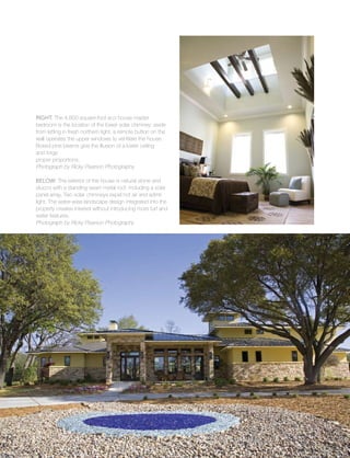 Sustainable
48
Right: The 4,800-square-foot eco house master
bedroom is the location of the lower solar chimney; aside
from letting in fresh northern light, a remote button on the
wall operates the upper windows to ventilate the house.
Boxed pine beams give the illusion of a lower ceiling
and forge
proper proportions.
Photograph by Ricky Pearson Photography
Below: The exterior of the house is natural stone and
stucco with a standing-seam metal roof, including a solar
panel array. Two solar chimneys expel hot air and admit
light. The water-wise landscape design integrated into the
property creates interest without introducing more turf and
water features.
Photograph by Ricky Pearson Photography
 