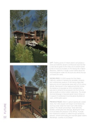 Future
52
Left: Existing groves of mature aspens and gorgeous
views prompted the dynamic architectural response that
is sited above grade for the vistas and to prevent winter
burial as snow accumulates on this sloping site in Alpine
Meadows, California. A single curved roofline above the
horizontal planes scales the structure and directs the eye
out toward the views.
Facing Page: A 2,800-square-foot San Mateo,
California, residence maintains the sensibility, simplicity,
and contemporary essence of mid-century style while
taking into account spectacular views with a 21st-century
attitude. Reminiscent of the neighboring Eichler homes,
the residence incorporates an entry courtyard that is
executed to enhance the procession into the home as
well as amplify an indoor-outdoor relationship. The simple
structural language of exposed glulam beams flying out
in support of cantilevered horizontal planes illustrates an
open, uninterrupted space.
Previous Pages: Sited to capture spectacular coastal
views, the 4,600-square-foot Oregon home frames the
stunning ocean vistas from each room while resting
quietly in the natural surroundings. Tower elements
facilitate uninterrupted site drainage, allowing the home
to sit just below the precipice of the cliff top. A simple,
low-maintenance exterior is crafted through sandstone-
textured, cement-panel siding and exposed glulam beams.
Renderings courtesy of JLS Design
 