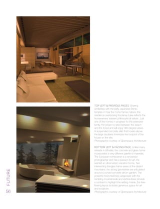 Future
56
Top Left & Previous Pages: Sharing
similarities with the early Japanese Shinto
temples in how the home frames nature, the
residence overlooking Kootenay Lake reflects the
homeowners’ eastern philosophical values. Just
one of five homes in progress for the extended
family, the project is sited between the beach
and the forest and will enjoy 360-degree views.
A suspended concrete slab that hovers above
the large boulders minimizes the footprint of the
house on the site.
Photographs courtesy of Openspace Architecture
Bottom Left & Facing Page: Unlike many
retreats in Whistler, the concrete and glass home
incorporates a very different palette of materials.
The European homeowner is a renowned
photographer and has a passion for art. He
wanted an ultramodern vacation home. Two
intersecting triangles frame views of the distant
mountains; the strong geometries are articulated
around a curved concrete atrium garden. The
powerful horizontal lines juxtaposed with the
rambling mountainside and vertical trees provide
a contrast to highlight the setting. Inside, the free-
flowing layout includes generous space for art
and sculpture.
Photographs courtesy of Openspace Architecture
 
