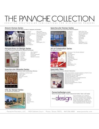 PanacheDesign.com
Where the Design Industry’s Finest Professionals Gather, Share, and Inspire
PanacheDesign.com overflows
with innovative ideas from leading
architects, builders, interior designers,
and other specialists. A gallery of
design photographs and library of
advice-oriented articles are among
the comprehensive site’s offerings.
Perspectives on Design Series
California
Carolinas
Chicago
Colorado
Florida
Georgia
Great Lakes
Minnesota
New England
New York
Pacific Northwest
Southwest
Western Canada
Design Philosophies Expressed by Leading Professionals
Spectacular Homes Series
California
Carolinas
Chicago
Colorado
Florida
Georgia
Heartland
London
Michigan
Minnesota
New England
Metro New York
Ohio & Pennsylvania
Pacific Northwest
Philadelphia
South Florida
Southwest
Tennessee
Texas
Toronto
Washington, D.C.
Western Canada
An Exclusive Showcase of the Finest Interior Designers
An Architectural Perspective
City by Design Series
Atlanta
Charlotte
Chicago
Dallas
Denver
Orlando
Phoenix
San Francisco
Texas
A Captivating Tour of Established, Estate and Boutique Wineries
Spectacular Wineries Series
California’s Central Coast
Napa Valley
New York
Sonoma County
Texas
The Making of a Gala
Art of Celebration Series
Chicago & the Greater Midwest
Georgia
New England
New York
Philadelphia
South Florida
Southern California
Southwest
Texas
Toronto
Washington, D.C.
Wine Country
Dream Homes Series
An Exclusive Showcase of the Finest Architects, Designers and Builders
Carolinas
Chicago
Coastal California
Colorado
Deserts
Florida
Georgia
Los Angeles
Metro New York
Michigan
Minnesota
New England
New Jersey
Northern California
Ohio & Pennsylvania
Pacific Northwest
Philadelphia
South Florida
Southwest
Tennessee
Texas
Washington, D.C.
The Finest in Unique Luxury Lifestyle Publications
Specialty Titles
Cloth and Culture: Couture Creations of Ruth E. Funk
Distinguished Inns of North America
Extraordinary Homes California
Geoffrey Bradfield Ex Arte
Into the Earth: A Wine Cave Renaissance
Spectacular Golf of Colorado
Spectacular Golf of Texas
Spectacular Hotels
Spectacular Restaurants of Texas
Visions of Design
 