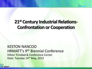 21st Century IndustrialRelations-
ConfrontationorCooperation
KESTON NANCOO
HRMATT’s 9th Biennial Conference
Hilton Trinidad & Conference Center
Date: Tuesday 14th May, 2013
 