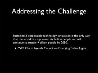Sustained & responsible technology innovation is the only way
that the world has supported six billion people and will
continue to sustain 9 billion people by 2050.
‣ WEF Global Agenda Council on Emerging Technologies
Addressing the Challenge
 
