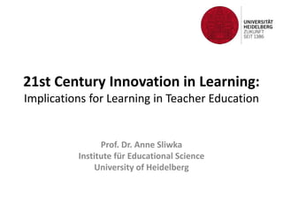 21st Century Innovation in Learning: 
Implications for Learning in Teacher Education 
Prof. Dr. Anne Sliwka 
Institute für Educational Science 
University of Heidelberg 
 