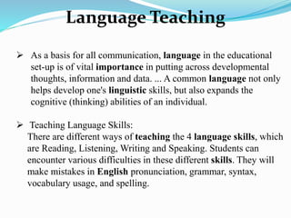 Language Teaching
 As a basis for all communication, language in the educational
set-up is of vital importance in putting across developmental
thoughts, information and data. ... A common language not only
helps develop one's linguistic skills, but also expands the
cognitive (thinking) abilities of an individual.
 Teaching Language Skills:
There are different ways of teaching the 4 language skills, which
are Reading, Listening, Writing and Speaking. Students can
encounter various difficulties in these different skills. They will
make mistakes in English pronunciation, grammar, syntax,
vocabulary usage, and spelling.
 