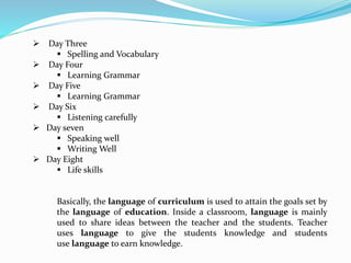  Day Three
 Spelling and Vocabulary
 Day Four
 Learning Grammar
 Day Five
 Learning Grammar
 Day Six
 Listening carefully
 Day seven
 Speaking well
 Writing Well
 Day Eight
 Life skills
Basically, the language of curriculum is used to attain the goals set by
the language of education. Inside a classroom, language is mainly
used to share ideas between the teacher and the students. Teacher
uses language to give the students knowledge and students
use language to earn knowledge.
 