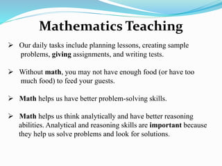 Mathematics Teaching
 Our daily tasks include planning lessons, creating sample
problems, giving assignments, and writing tests.
 Without math, you may not have enough food (or have too
much food) to feed your guests.
 Math helps us have better problem-solving skills.
 Math helps us think analytically and have better reasoning
abilities. Analytical and reasoning skills are important because
they help us solve problems and look for solutions.
 