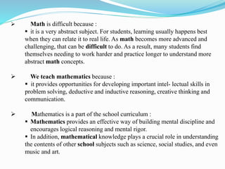  Math is difficult because :
 it is a very abstract subject. For students, learning usually happens best
when they can relate it to real life. As math becomes more advanced and
challenging, that can be difficult to do. As a result, many students find
themselves needing to work harder and practice longer to understand more
abstract math concepts.
 We teach mathematics because :
 it provides opportunities for developing important intel- lectual skills in
problem solving, deductive and inductive reasoning, creative thinking and
communication.
 Mathematics is a part of the school curriculum :
 Mathematics provides an effective way of building mental discipline and
encourages logical reasoning and mental rigor.
 In addition, mathematical knowledge plays a crucial role in understanding
the contents of other school subjects such as science, social studies, and even
music and art.
 