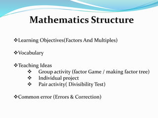 Mathematics Structure
Learning Objectives(Factors And Multiples)
Vocabulary
Teaching Ideas
 Group activity (factor Game / making factor tree)
 Individual project
 Pair activity( Divisibility Test)
Common error (Errors & Correction)
 