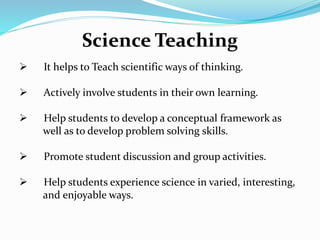 Science Teaching
 It helps to Teach scientific ways of thinking.
 Actively involve students in their own learning.
 Help students to develop a conceptual framework as
well as to develop problem solving skills.
 Promote student discussion and group activities.
 Help students experience science in varied, interesting,
and enjoyable ways.
 