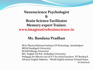 Neuroscience Psychologist
&
Brain Science Facilitator
Memory expert Trainer.
www.imaginativebrainscience.in
Ms. Bandana Pradhan
M.Sc-Physics(National Institute Of Technology- Jamshedpur)
MFA(Chandigarh University)
M.Ed(Gulbarga University)
MA- English (Dr B.R. Ambedkar University)
Pedagogy for effective use of ICT for school teachers- IIT BombayX
Advance English Diploma – World English Institute (United States
of America)
 