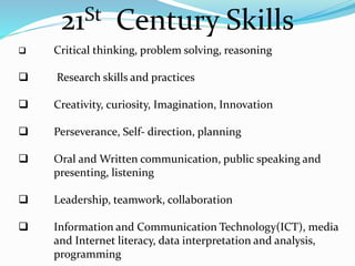 21St Century Skills
 Critical thinking, problem solving, reasoning
 Research skills and practices
 Creativity, curiosity, Imagination, Innovation
 Perseverance, Self- direction, planning
 Oral and Written communication, public speaking and
presenting, listening
 Leadership, teamwork, collaboration
 Information and Communication Technology(ICT), media
and Internet literacy, data interpretation and analysis,
programming
 