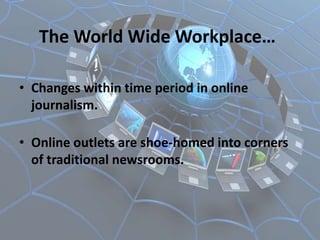 The World Wide Workplace…

• Changes within time period in online
  journalism.

• Online outlets are shoe-homed into corners
  of traditional newsrooms.
 