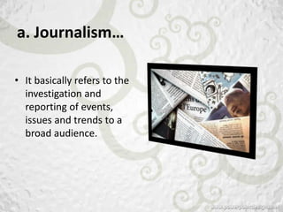 a. Journalism…

• It basically refers to the
  investigation and
  reporting of events,
  issues and trends to a
  broad audience.
 
