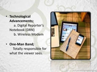 • Technological
  Advancements;
     a. Digital Reporter’s
  Notebook (DRN)
     b. Wireless Modem

• One-Man Band;
   Totally responsible for
  what the viewer sees.
 