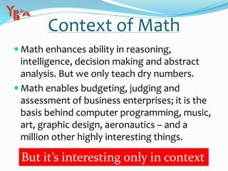 Context of Math
 Math enhances ability in reasoning,
intelligence, decision making and abstract
analysis. But we only teach dry numbers.
 Math enables budgeting, judging and
assessment of business enterprises; it is the
basis behind computer programming, music,
art, graphic design, aeronautics – and a
million other highly interesting things.
But it’s interesting only in context
 