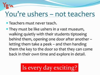 You’re ushers – not teachers
 Teachers must never teach.
 They must be like ushers in a vast museum,
walking quietly with their students tiptoeing
behind them, opening one door after another –
letting them take a peek – and then handing
them the key to the door so that they can come
back in their own time and explore in detail.
Is every day exciting?
 