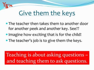 Give them the keys
 The teacher then takes them to another door
for another peek and another key. See??
 Imagine how exciting that is for the child!
 The teacher’s job is to give them the keys.
Teaching is about asking questions –
and teaching them to ask questions.
 