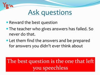 Ask questions
 Reward the best question
 The teacher who gives answers has failed. So
never do that.
 Let them find the answers and be prepared
for answers you didn’t ever think about
The best question is the one that left
you speechless
 