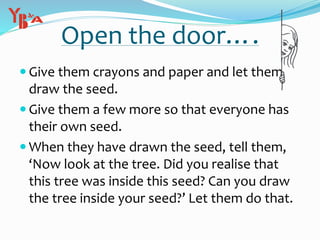Open the door….
 Give them crayons and paper and let them
draw the seed.
 Give them a few more so that everyone has
their own seed.
 When they have drawn the seed, tell them,
‘Now look at the tree. Did you realise that
this tree was inside this seed? Can you draw
the tree inside your seed?’ Let them do that.
 