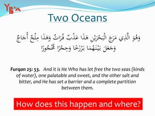 Two Oceans
‫ب‬ْ‫ذ‬َ‫ع‬ ‫ا‬َ‫ذ‬َ‫ه‬ ِ‫ن‬ْ‫ي‬َ‫ر‬ْ‫ح‬َ‫ب‬ْ‫ل‬‫ا‬ َ‫ج‬َ‫ر‬َ‫م‬ ‫ي‬ِ‫ذ‬َّ‫ل‬‫ا‬ َ‫و‬ُ‫ه‬َ‫و‬‫اج‬َ‫ُج‬‫أ‬ ‫ح‬ْ‫ل‬ِ‫م‬ ‫ا‬َ‫ذ‬َ‫ه‬َ‫و‬ ‫ات‬َ‫ر‬ُ‫ف‬
ُ‫ج‬َّْ‫َّم‬ ‫ا‬ً‫ر‬ْ‫ج‬ِ‫ح‬َ‫و‬ ‫ا‬ً‫خ‬َ‫ز‬ْ‫ر‬َ‫ب‬ ‫ا‬َ‫م‬ُ‫ه‬َ‫ن‬ْ‫ي‬َ‫ب‬ َ‫ل‬َ‫ع‬َ‫ج‬َ‫و‬‫ا‬ً‫ور‬
Furqan 25: 53. And it is He Who has let free the two seas (kinds
of water), one palatable and sweet, and the other salt and
bitter, and He has set a barrier and a complete partition
between them.
How does this happen and where?
 