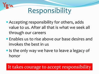  Accepting responsibility for others, adds
value to us. After all that is what we seek all
through our careers
 Enables us to rise above our base desires and
invokes the best in us
 Is the only way we have to leave a legacy of
honor
Responsibility
It takes courage to accept responsibility
 