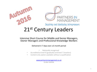 21st Century Leaders
Intensive Short Course for Middle and Senior Managers,
Owner Managers and Professional Knowledge Workers
Delivered in 7 days over a 6 month period
• Nationally recognised
• Accredited at level 6 (graduate) and level 7 (masters)
• Content only option available without a qualification
www.partnersinmanagement.co.uk
01484 500504
1
 