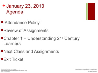 + January 23, 2013
    Agenda

      Attendance Policy
Review                             of Assignments
Chapter    1 – Understanding 21st Century
    Learners
Next                    Class and Assignments
Exit                Ticket

Smaldino, Lowther, and Russell                         Copyright © 2012 by Pearson Education, Inc.
Instructional Technology and Media for Learning, 10e
ISBN 0132099853                                                                All rights reserved.
 