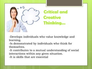 Critical and
Creative
Thinking...
-Develops individuals who value knowledge and
learning.
-Is demonstrated by individuals who think for
themselves.
-It contributes to a mutual understanding of social
interactions within any given situation.
-It is skills that are essential
 