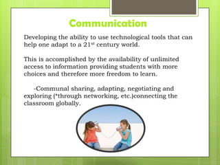 Communication
Developing the ability to use technological tools that can
help one adapt to a 21st century world.
This is accomplished by the availability of unlimited
access to information providing students with more
choices and therefore more freedom to learn.
-Communal sharing, adapting, negotiating and
exploring (*through networking, etc.)connecting the
classroom globally.
 