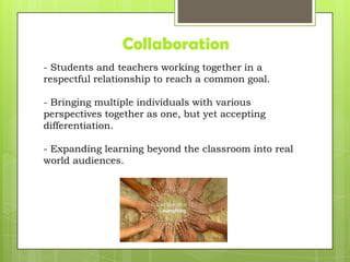 Collaboration
- Students and teachers working together in a
respectful relationship to reach a common goal.
- Bringing multiple individuals with various
perspectives together as one, but yet accepting
differentiation.
- Expanding learning beyond the classroom into real
world audiences.
 