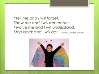 “Tell me and I will forget.
Show me and I will remember.
Involve me and I will understand.
Step back and I will act.”– An old Chinese proverb
 