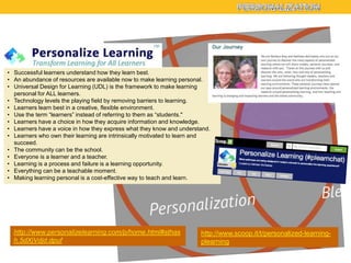 • Successful learners understand how they learn best.
• An abundance of resources are available now to make learning personal.
• Universal Design for Learning (UDL) is the framework to make learning
personal for ALL learners.
• Technology levels the playing field by removing barriers to learning.
• Learners learn best in a creative, flexible environment.
• Use the term ―learners‖ instead of referring to them as ―students."
• Learners have a choice in how they acquire information and knowledge.
• Learners have a voice in how they express what they know and understand.
• Learners who own their learning are intrinsically motivated to learn and
succeed.
• The community can be the school.
• Everyone is a learner and a teacher.
• Learning is a process and failure is a learning opportunity.
• Everything can be a teachable moment.
• Making learning personal is a cost-effective way to teach and learn.

http://www.personalizelearning.com/p/home.html#sthas
h.5dXjVdjd.dpuf

http://www.scoop.it/t/personalized-learningplearning

 