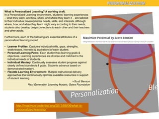 What is Personalized Learning? A working draft.
In a Personalized Learning environment, students’ learning experiences
– what they learn, and how, when, and where they learn it – are tailored
to their individual developmental needs, skills, and interests. Although
where, how, and when they learn might vary according to their needs,
students also develop deep connections to each other and their teachers
and other adults.
Furthermore, each of the following are essential attributes of a
personalized learning model:
• Learner Profiles: Captures individual skills, gaps, strengths,
weaknesses, interests & aspirations of each student.
• Personal Learning Paths: Each student has learning goals &
objectives. Learning experiences are diverse and matched to the
individual needs of students.
• Individual Mastery: Continually assesses student progress against
clearly defined standards & goals. Students advance based on
demonstrated mastery.
• Flexible Learning Environment: Multiple instructional delivery
approaches that continuously optimize available resources in support
of student learning.
--Scott Benson
Next Generation Learning Models, Gates Foundation

http://maximize-potential.org/2013/08/06/what-ispersonalized-learning/

 