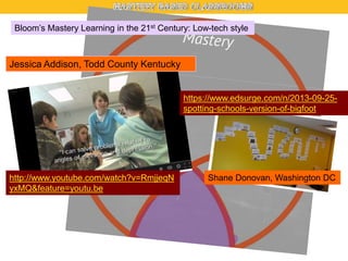 Bloom’s Mastery Learning in the 21st Century: Low-tech style

Jessica Addison, Todd County Kentucky

https://www.edsurge.com/n/2013-09-25spotting-schools-version-of-bigfoot

http://www.youtube.com/watch?v=RmjjeqN
yxMQ&feature=youtu.be

Shane Donovan, Washington DC

 