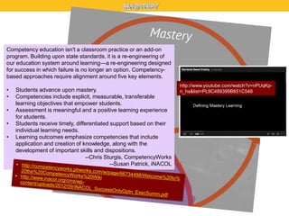 Competency education isn't a classroom practice or an add-on
program. Building upon state standards, it is a re-engineering of
our education system around learning—a re-engineering designed
for success in which failure is no longer an option. Competencybased approaches require alignment around five key elements.
•
•
•
•
•

Students advance upon mastery.
Competencies include explicit, measurable, transferable
learning objectives that empower students.
Assessment is meaningful and a positive learning experience
for students.
Students receive timely, differentiated support based on their
individual learning needs.
Learning outcomes emphasize competencies that include
application and creation of knowledge, along with the
development of important skills and dispositions.
--Chris Sturgis, CompetencyWorks
--Susan Patrick, iNACOL

http://www.youtube.com/watch?v=nPUqKpn_hs&list=PL9C489399B851C548

 