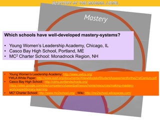 Which schools have well-developed mastery-systems?
• Young Women’s Leadership Academy, Chicago, IL
• Casco Bay High School, Portland, ME
• MC2 Charter School: Monadnock Region, NH

•
•
•

Young Women’s Leadership Academy: http://www.ywlcs.org/
YWLA White Paper: http://www.aypf.org/documents/ANewModelofStudentAssessmentforthe21stCentury.pdf
Casco Bay High School: http://cbhs.portlandschools.org/
https://sites.google.com/site/competencybasedpathways/home/resources/making-masterywork/expeditionary-learning
MC2 Charter School: http://www.mc2school.org/ ; Wiki: http://mc2school.wikispaces.com/

 