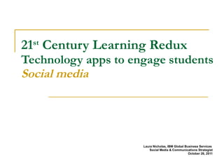 21 st  Century Learning Redux  Technology apps to engage students Social media Laura Nicholas, IBM Global Business Services  Social Media & Communications Strategist October 26, 2011 