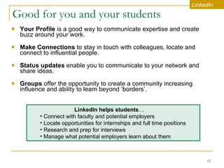 Good for you and your students Your Profile  is a good way to communicate expertise and create buzz around your work.   Make Connections  to stay in touch with colleagues, locate and connect to influential people.   Status updates  enable you to communicate to your network and share ideas.  Groups  offer   the opportunity to create a community increasing influence and ability to learn beyond ‘borders’.  LinkedIn LinkedIn helps students …   Connect with faculty and potential employers Locate opportunities for internships and full time positions Research and prep for interviews  Manage what potential employers learn about them 