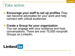 Take action Encourage your staff to set up profiles  They can become advocates for your work and help connect with critical audiences Create a Group for your organization   You can engage with your audience and host conversations. There are over 75,000 nonprofit Groups on LinkedIn.  LinkedIn 
