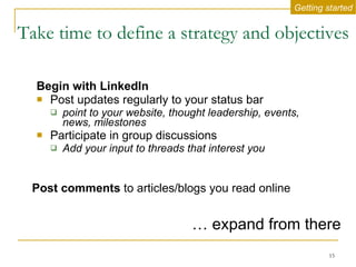 Take time to define a strategy and objectives   Begin with LinkedIn Post updates regularly to your status bar point to your website, thought leadership, events, news, milestones Participate in group discussions Add your input to threads that interest you …  expand from there Getting started Post comments  to articles/blogs you read online 