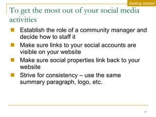 To get the most out of your social media activities Establish the role of a community manager and decide how to staff it  Make sure links to your social accounts are visible on your website Make sure social properties link back to your website Strive for consistency – use the same summary paragraph, logo, etc. Getting started 