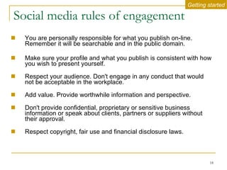 Social media rules of engagement You are personally responsible for what you publish on-line. Remember it will be searchable and in the public domain.  Make sure your profile and what you publish is consistent with how you wish to present yourself.  Respect your audience. Don't engage in any conduct that would not be acceptable in the workplace. Add value. Provide worthwhile information and perspective.  Don't provide confidential, proprietary or sensitive business information or speak about clients, partners or suppliers without their approval.  Respect copyright, fair use and financial disclosure laws.  Getting started 